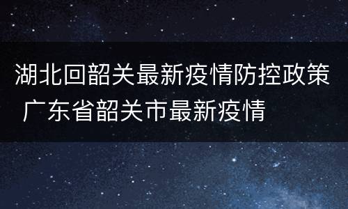 湖北回韶关最新疫情防控政策 广东省韶关市最新疫情