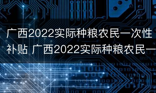 广西2022实际种粮农民一次性补贴 广西2022实际种粮农民一次性补贴多少钱