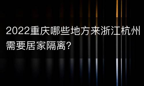 2022重庆哪些地方来浙江杭州需要居家隔离？
