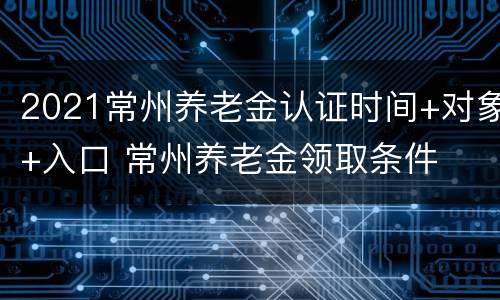 2021常州养老金认证时间+对象+入口 常州养老金领取条件