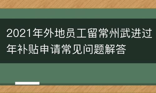 2021年外地员工留常州武进过年补贴申请常见问题解答