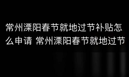 常州溧阳春节就地过节补贴怎么申请 常州溧阳春节就地过节补贴怎么申请的