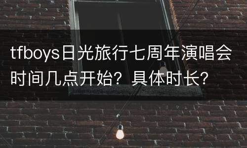tfboys日光旅行七周年演唱会时间几点开始？具体时长？