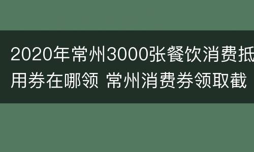 2020年常州3000张餐饮消费抵用券在哪领 常州消费券领取截止日期
