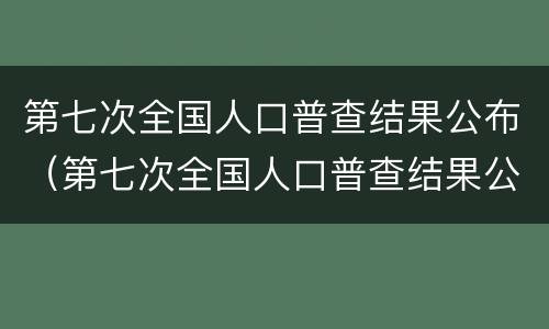 第七次全国人口普查结果公布（第七次全国人口普查结果公布各省）