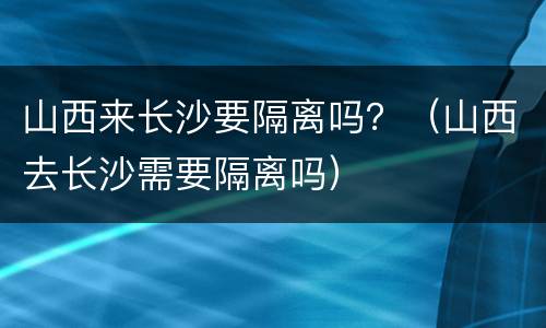 山西来长沙要隔离吗？（山西去长沙需要隔离吗）