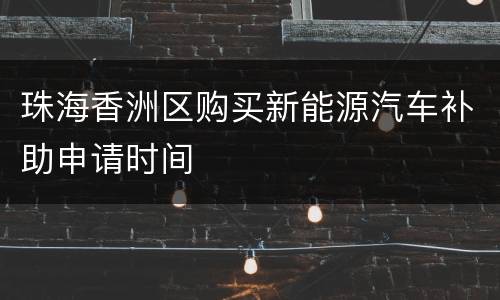 珠海香洲区购买新能源汽车补助申请时间