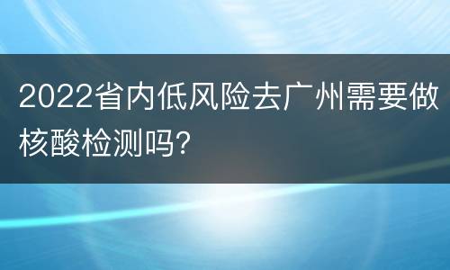2022省内低风险去广州需要做核酸检测吗？