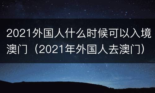 2021外国人什么时候可以入境澳门（2021年外国人去澳门）