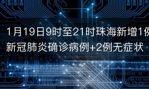 1月19日9时至21时珠海新增1例新冠肺炎确诊病例+2例无症状感染者