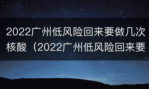 2022广州低风险回来要做几次核酸（2022广州低风险回来要做几次核酸检测）