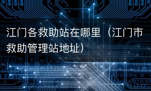 江门各救助站在哪里（江门市救助管理站地址）