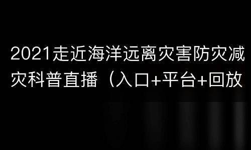 2021走近海洋远离灾害防灾减灾科普直播（入口+平台+回放）