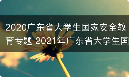 2020广东省大学生国家安全教育专题 2021年广东省大学生国家安全知识竞赛