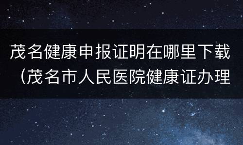 茂名健康申报证明在哪里下载（茂名市人民医院健康证办理）