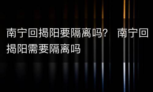 南宁回揭阳要隔离吗？ 南宁回揭阳需要隔离吗