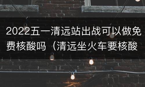 2022五一清远站出战可以做免费核酸吗（清远坐火车要核酸检测吗）