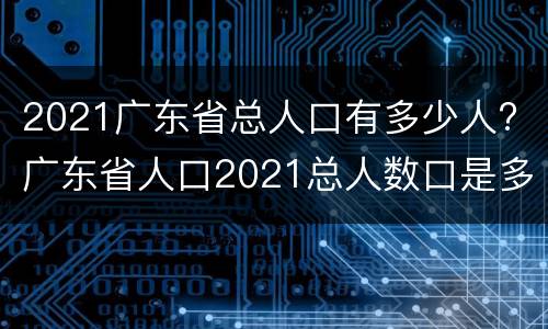 2021广东省总人口有多少人? 广东省人口2021总人数口是多少
