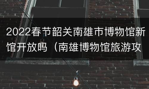 2022春节韶关南雄市博物馆新馆开放吗（南雄博物馆旅游攻略）