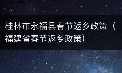 桂林市永福县春节返乡政策（福建省春节返乡政策）