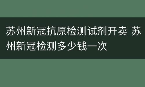 苏州新冠抗原检测试剂开卖 苏州新冠检测多少钱一次
