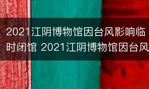 2021江阴博物馆因台风影响临时闭馆 2021江阴博物馆因台风影响临时闭馆吗