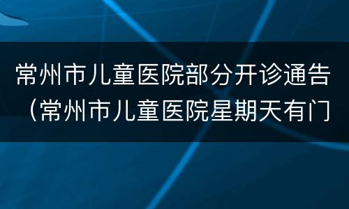 常州市儿童医院部分开诊通告（常州市儿童医院星期天有门诊）