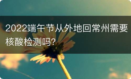 2022端午节从外地回常州需要核酸检测吗？