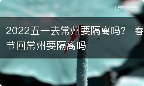 2022五一去常州要隔离吗？ 春节回常州要隔离吗