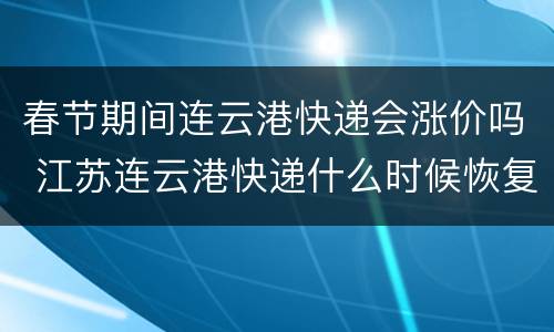 春节期间连云港快递会涨价吗 江苏连云港快递什么时候恢复