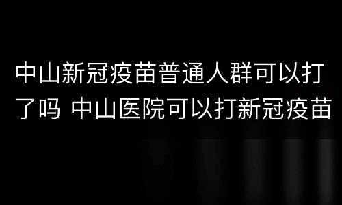 中山新冠疫苗普通人群可以打了吗 中山医院可以打新冠疫苗吗