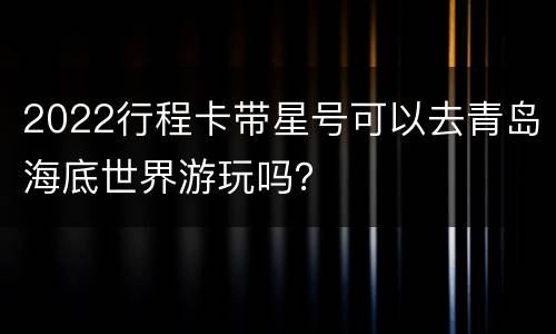 2022行程卡带星号可以去青岛海底世界游玩吗？