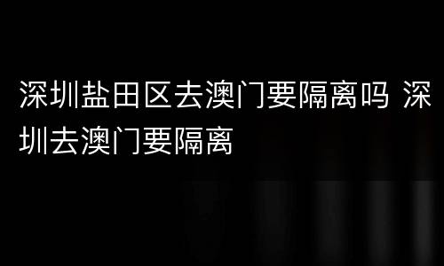 深圳盐田区去澳门要隔离吗 深圳去澳门要隔离
