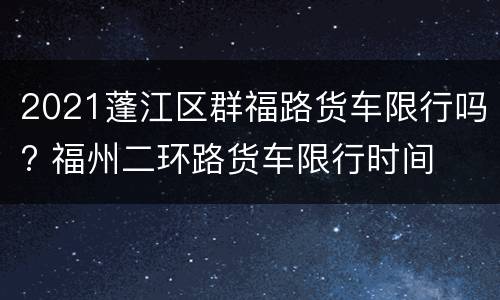 2021蓬江区群福路货车限行吗? 福州二环路货车限行时间