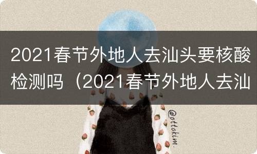 2021春节外地人去汕头要核酸检测吗（2021春节外地人去汕头要核酸检测吗今天）