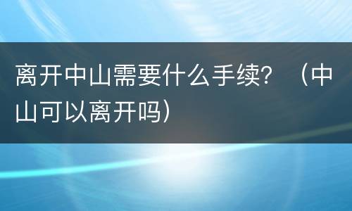 离开中山需要什么手续？（中山可以离开吗）