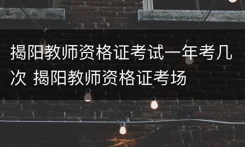 揭阳教师资格证考试一年考几次 揭阳教师资格证考场