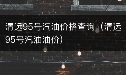 清远95号汽油价格查询（清远95号汽油油价）