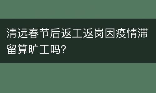 清远春节后返工返岗因疫情滞留算旷工吗？