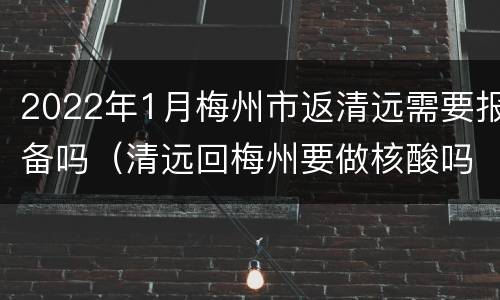 2022年1月梅州市返清远需要报备吗（清远回梅州要做核酸吗）