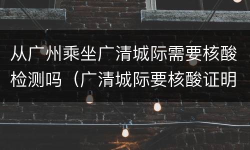 从广州乘坐广清城际需要核酸检测吗（广清城际要核酸证明吗）