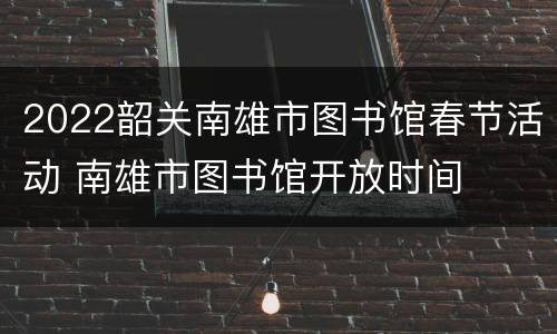 2022韶关南雄市图书馆春节活动 南雄市图书馆开放时间