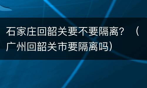 石家庄回韶关要不要隔离？（广州回韶关市要隔离吗）