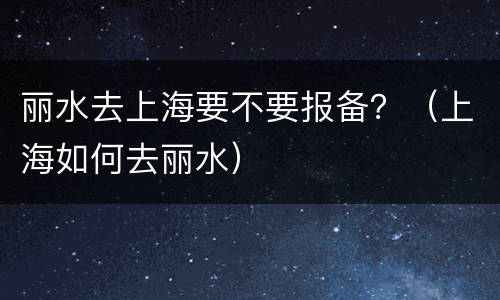 丽水去上海要不要报备？（上海如何去丽水）