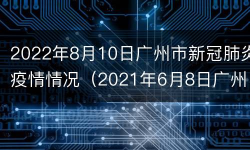 2022年8月10日广州市新冠肺炎疫情情况（2021年6月8日广州市新冠肺炎疫情情况）