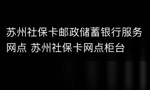 苏州社保卡邮政储蓄银行服务网点 苏州社保卡网点柜台