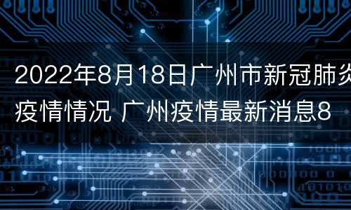 2022年8月18日广州市新冠肺炎疫情情况 广州疫情最新消息8月10号