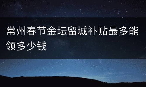 常州春节金坛留城补贴最多能领多少钱