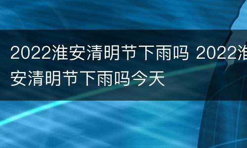 2022淮安清明节下雨吗 2022淮安清明节下雨吗今天