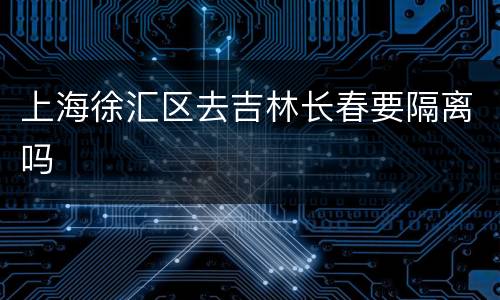 上海徐汇区去吉林长春要隔离吗